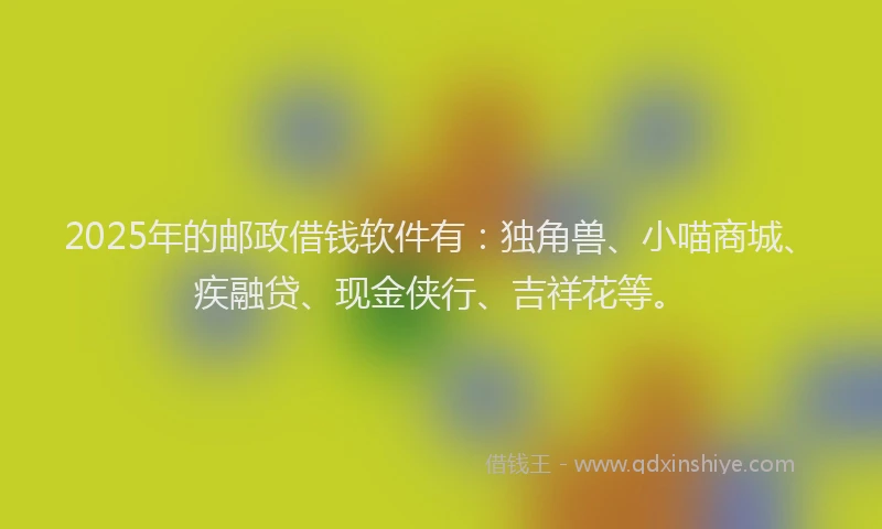 2025年的邮政借钱软件有：独角兽、小喵商城、疾融贷、现金侠行、吉祥花等。