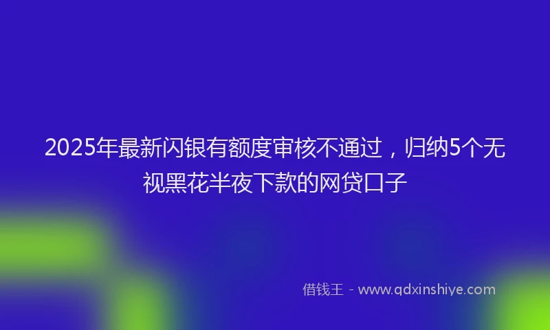 2025年最新闪银有额度审核不通过，归纳5个无视黑花半夜下款的网贷口子