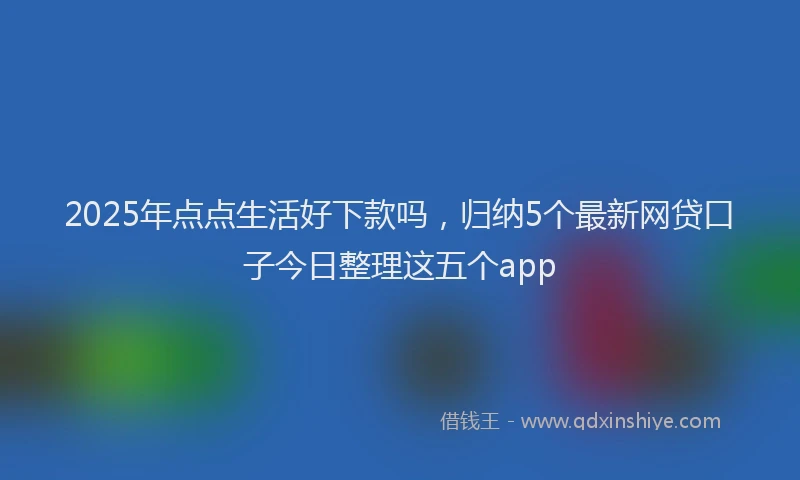 2025年点点生活好下款吗，归纳5个最新网贷口子今日整理这五个app