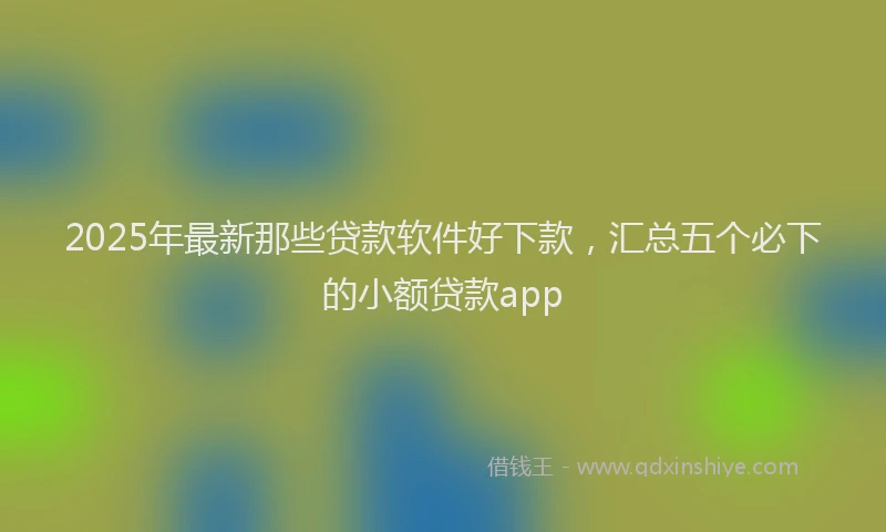 2025年最新那些贷款软件好下款，汇总五个必下的小额贷款app
