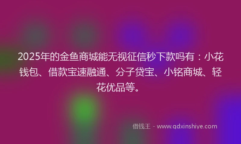 2025年的金鱼商城能无视征信秒下款吗有：小花钱包、借款宝速融通、分子贷宝、小铭商城、轻花优品等。