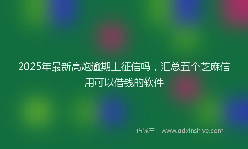 2025年最新高炮逾期上征信吗，汇总五个芝麻信用可以借钱的软件