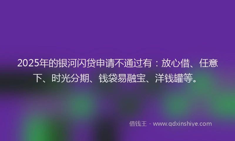 2025年的银河闪贷申请不通过有：放心借、任意下、时光分期、钱袋易融宝、洋钱罐等。