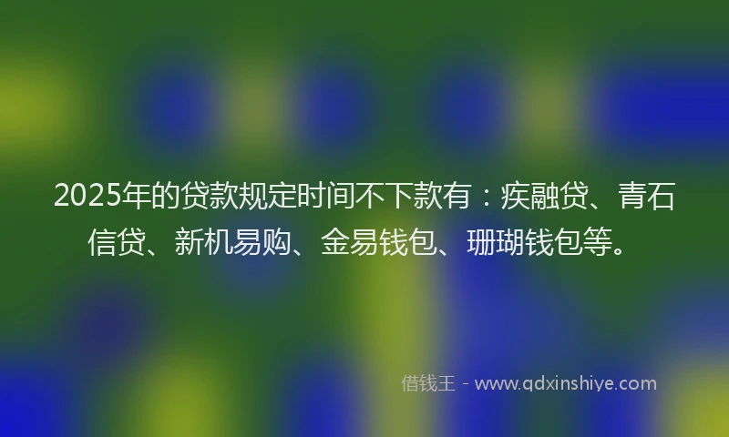 2025年的贷款规定时间不下款有：疾融贷、青石信贷、新机易购、金易钱包、珊瑚钱包等。