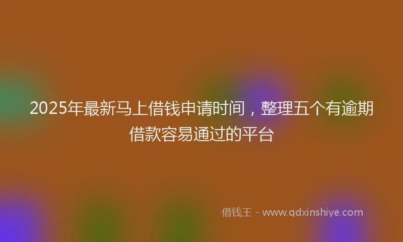 2025年最新马上借钱申请时间，整理五个有逾期借款容易通过的平台
