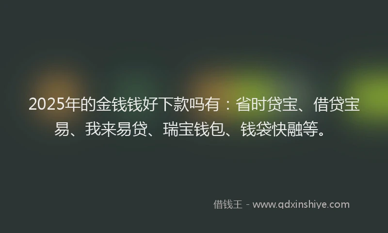 2025年的金钱钱好下款吗有：省时贷宝、借贷宝易、我来易贷、瑞宝钱包、钱袋快融等。