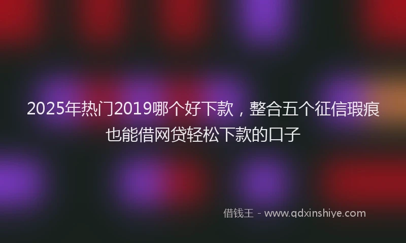 2025年热门2019哪个好下款，整合五个征信瑕疵也能借网贷轻松下款的口子