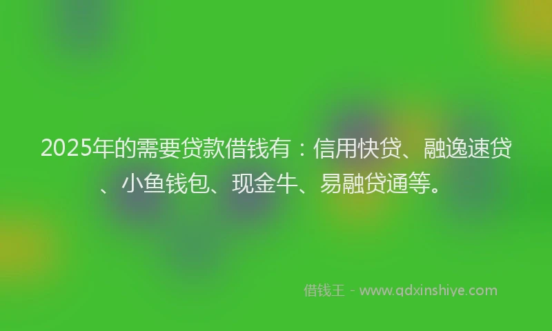 2025年的需要贷款借钱有：信用快贷、融逸速贷、小鱼钱包、现金牛、易融贷通等。