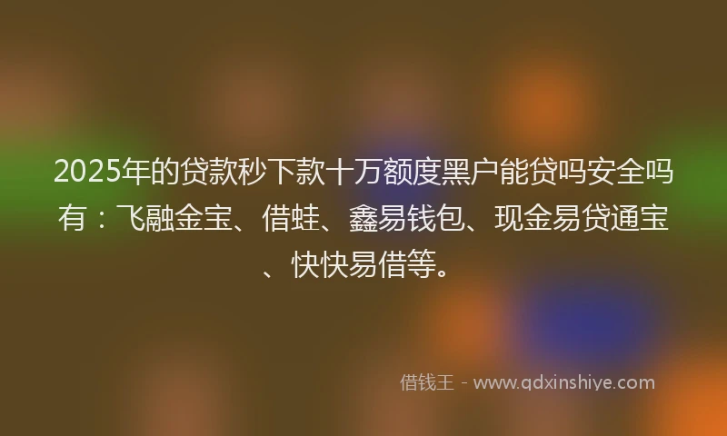 2025年的贷款秒下款十万额度黑户能贷吗安全吗有：飞融金宝、借蛙、鑫易钱包、现金易贷通宝、快快易借等。