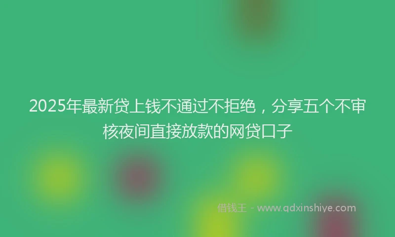 2025年最新贷上钱不通过不拒绝，分享五个不审核夜间直接放款的网贷口子