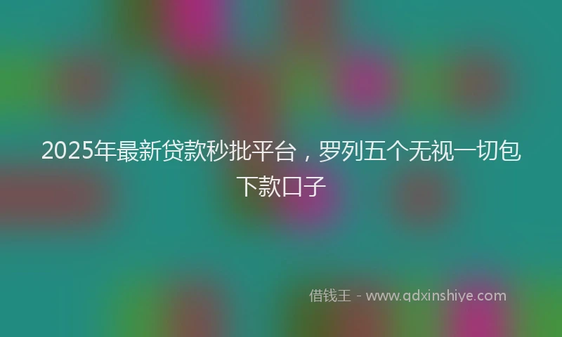 2025年最新贷款秒批平台，罗列五个无视一切包下款口子