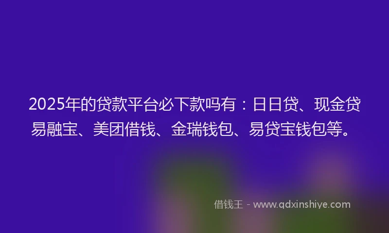 2025年的贷款平台必下款吗有：日日贷、现金贷易融宝、美团借钱、金瑞钱包、易贷宝钱包等。