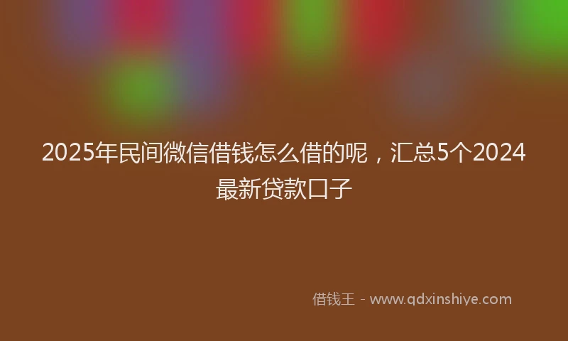 2025年民间微信借钱怎么借的呢，汇总5个2024最新贷款口子