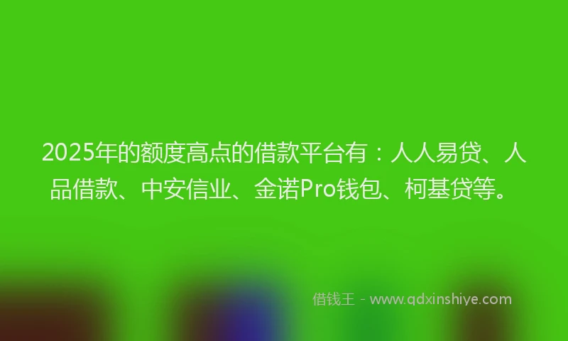 2025年的额度高点的借款平台有：人人易贷、人品借款、中安信业、金诺Pro钱包、柯基贷等。