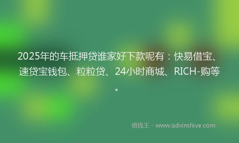 2025年的车抵押贷谁家好下款呢有：快易借宝、速贷宝钱包、粒粒贷、24小时商城、RICH-购等。