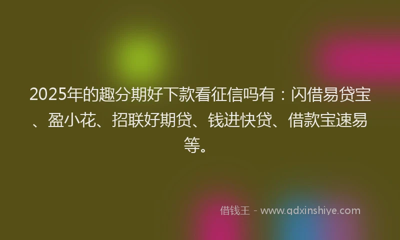 2025年的趣分期好下款看征信吗有：闪借易贷宝、盈小花、招联好期贷、钱进快贷、借款宝速易等。