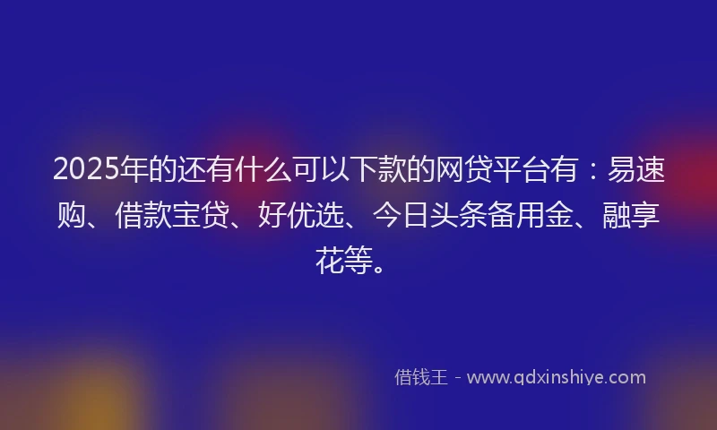 2025年的还有什么可以下款的网贷平台有：易速购、借款宝贷、好优选、今日头条备用金、融享花等。