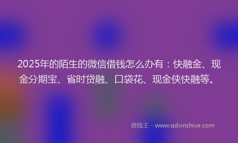 2025年的陌生的微信借钱怎么办有：快融金、现金分期宝、省时贷融、口袋花、现金侠快融等。