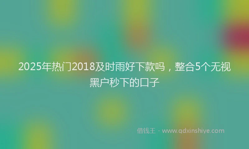 2025年热门2018及时雨好下款吗，整合5个无视黑户秒下的口子