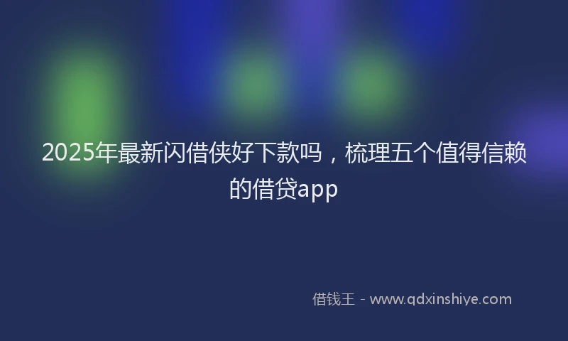 2025年最新闪借侠好下款吗，梳理五个值得信赖的借贷app