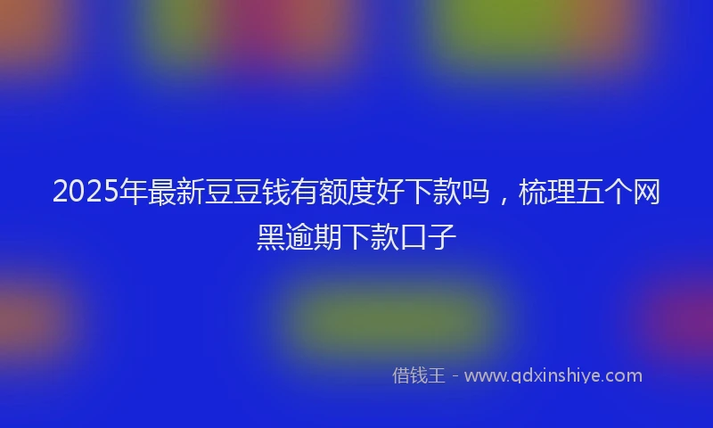 2025年最新豆豆钱有额度好下款吗，梳理五个网黑逾期下款口子