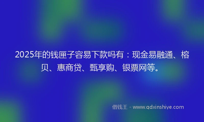 2025年的钱匣子容易下款吗有：现金易融通、榕贝、惠商贷、甄享购、银票网等。
