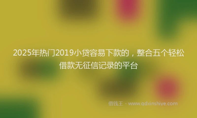 2025年热门2019小贷容易下款的，整合五个轻松借款无征信记录的平台