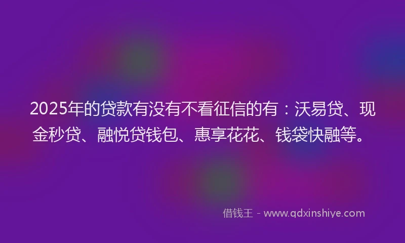 2025年的贷款有没有不看征信的有：沃易贷、现金秒贷、融悦贷钱包、惠享花花、钱袋快融等。