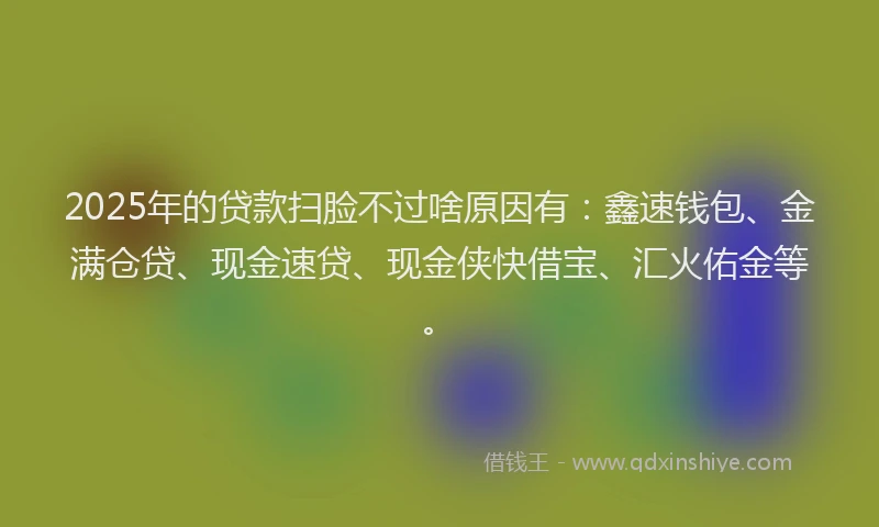 2025年的贷款扫脸不过啥原因有：鑫速钱包、金满仓贷、现金速贷、现金侠快借宝、汇火佑金等。