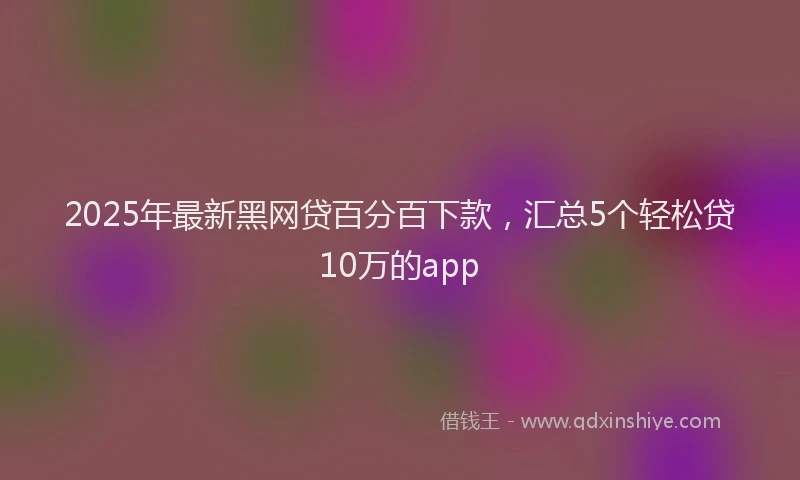 2025年最新黑网贷百分百下款，汇总5个轻松贷10万的app