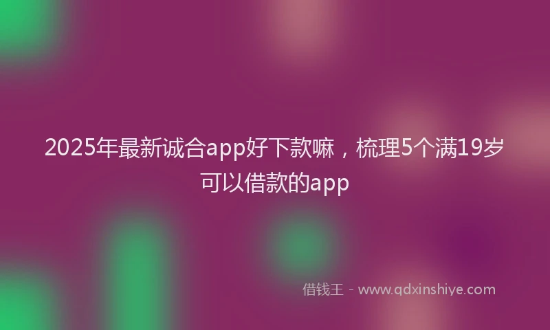2025年最新诚合app好下款嘛，梳理5个满19岁可以借款的app
