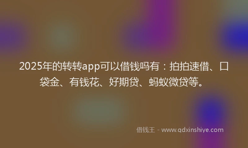 2025年的转转app可以借钱吗有：拍拍速借、口袋金、有钱花、好期贷、蚂蚁微贷等。