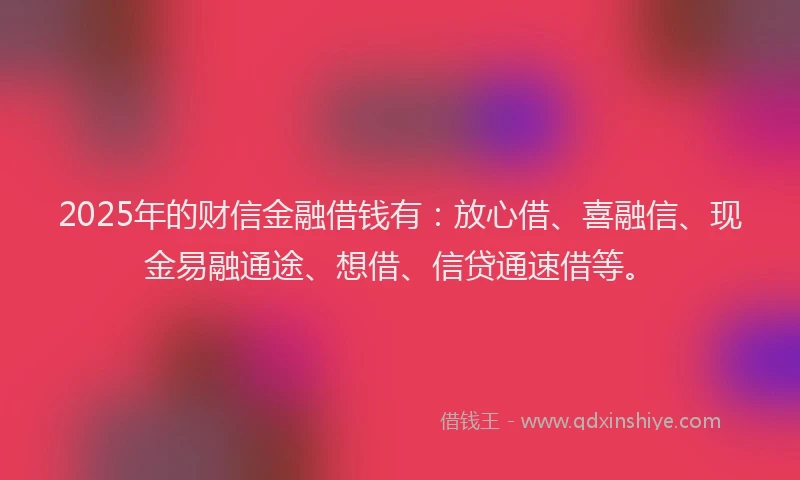 2025年的财信金融借钱有：放心借、喜融信、现金易融通途、想借、信贷通速借等。