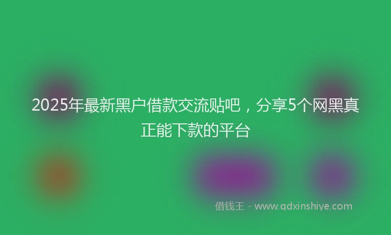 2025年最新黑户借款交流贴吧，分享5个网黑真正能下款的平台