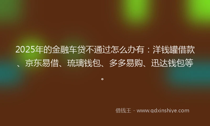 2025年的金融车贷不通过怎么办有：洋钱罐借款、京东易借、琉璃钱包、多多易购、迅达钱包等。