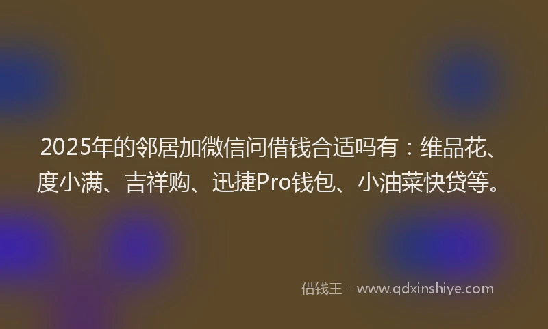 2025年的邻居加微信问借钱合适吗有：维品花、度小满、吉祥购、迅捷Pro钱包、小油菜快贷等。