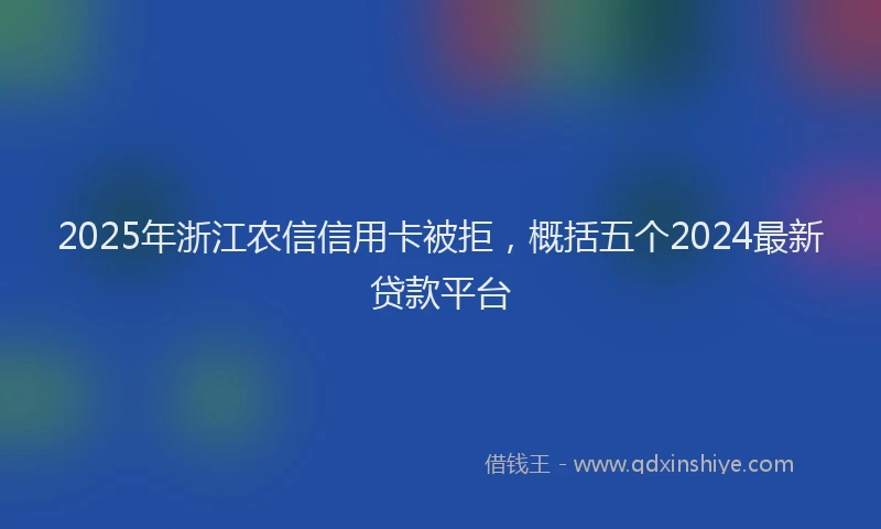 2025年浙江农信信用卡被拒，概括五个2024最新贷款平台