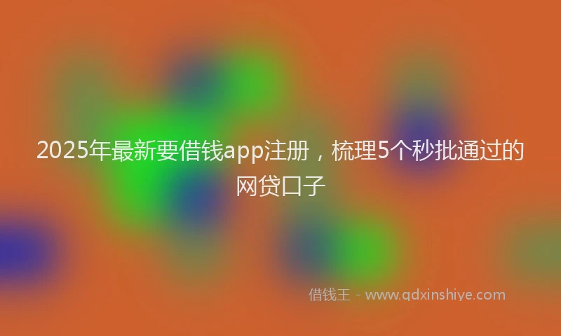 2025年最新要借钱app注册，梳理5个秒批通过的网贷口子