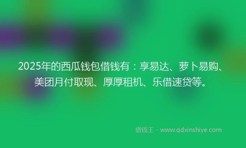 2025年的西瓜钱包借钱有：享易达、萝卜易购、美团月付取现、厚厚租机、乐借速贷等。
