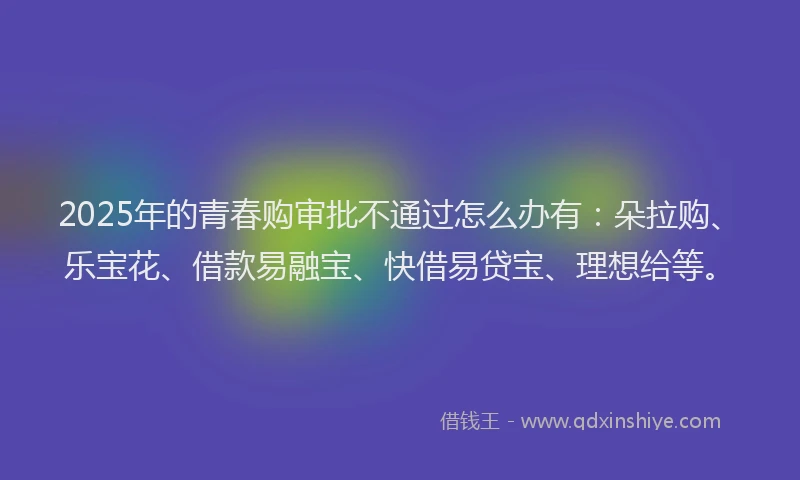 2025年的青春购审批不通过怎么办有：朵拉购、乐宝花、借款易融宝、快借易贷宝、理想给等。