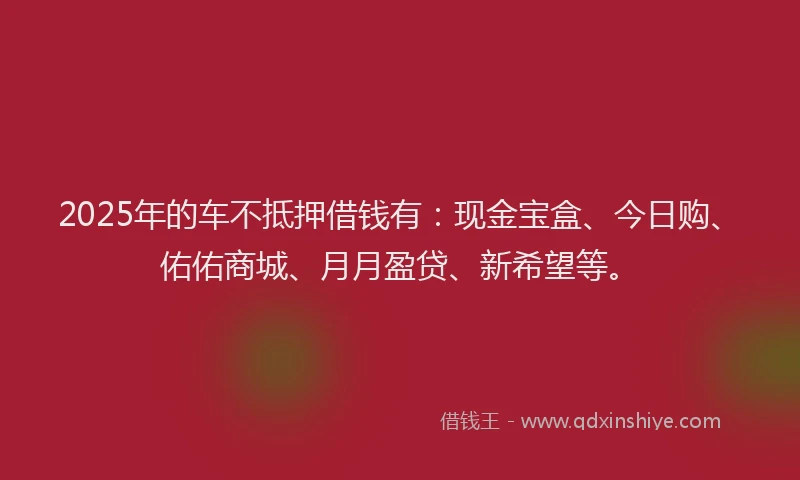 2025年的车不抵押借钱有：现金宝盒、今日购、佑佑商城、月月盈贷、新希望等。