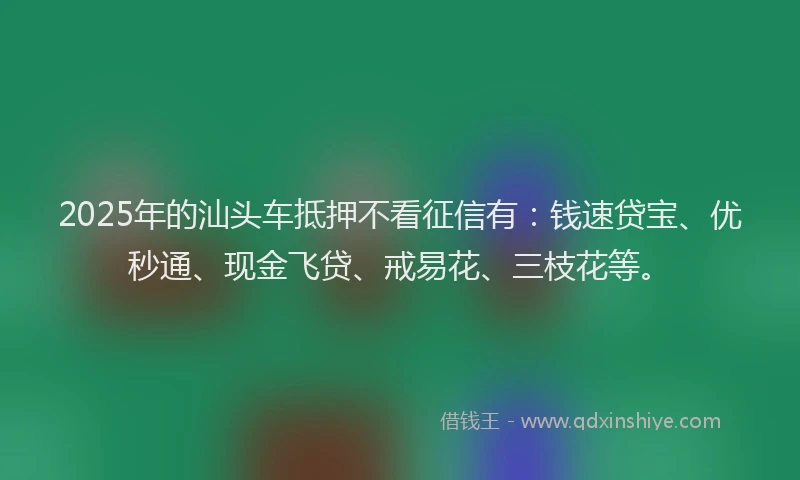 2025年的汕头车抵押不看征信有：钱速贷宝、优秒通、现金飞贷、戒易花、三枝花等。