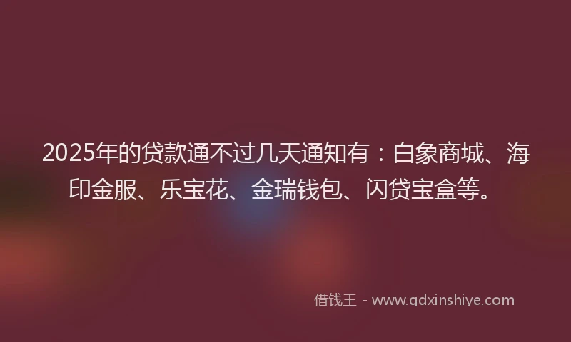 2025年的贷款通不过几天通知有：白象商城、海印金服、乐宝花、金瑞钱包、闪贷宝盒等。