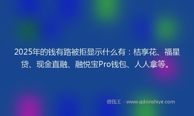 2025年的钱有路被拒显示什么有：桔享花、福星贷、现金直融、融悦宝Pro钱包、人人拿等。