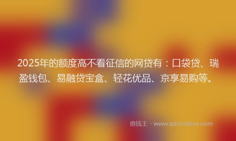 2025年的额度高不看征信的网贷有：口袋贷、瑞盈钱包、易融贷宝盒、轻花优品、京享易购等。