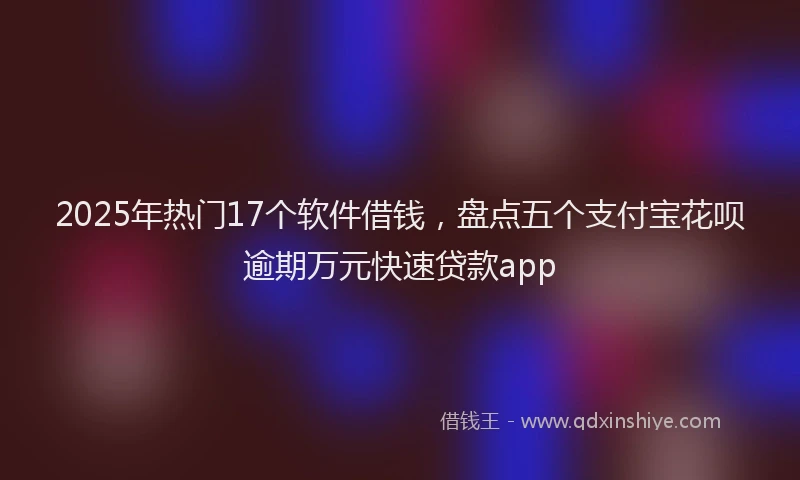2025年热门17个软件借钱，盘点五个支付宝花呗逾期万元快速贷款app