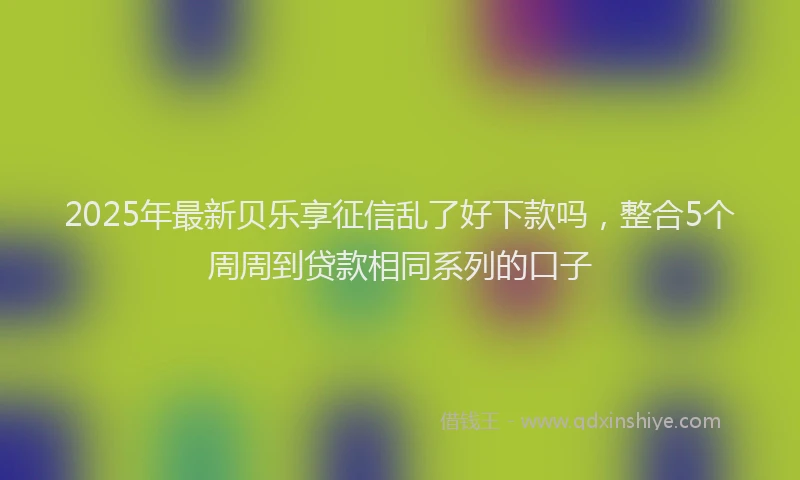 2025年最新贝乐享征信乱了好下款吗，整合5个周周到贷款相同系列的口子