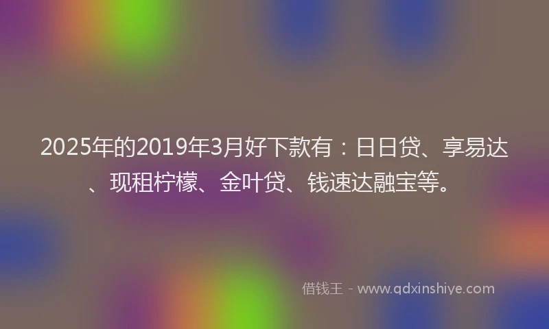 2025年的2019年3月好下款有：日日贷、享易达、现租柠檬、金叶贷、钱速达融宝等。