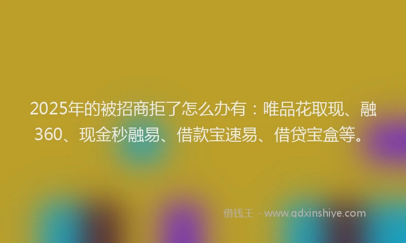 2025年的被招商拒了怎么办有：唯品花取现、融360、现金秒融易、借款宝速易、借贷宝盒等。