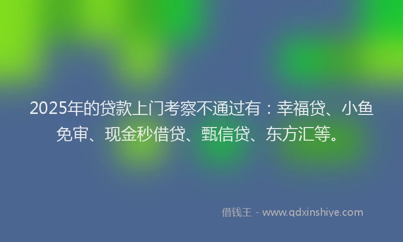 2025年的贷款上门考察不通过有：幸福贷、小鱼免审、现金秒借贷、甄信贷、东方汇等。